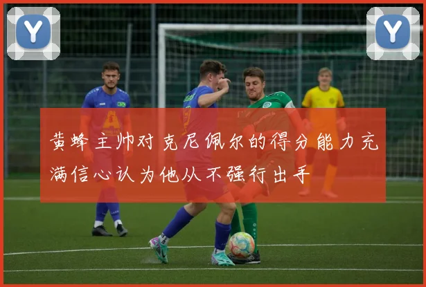 黄蜂主帅对克尼佩尔的得分能力充满信心认为他从不强行出手