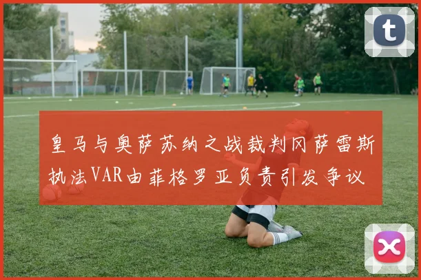 皇马与奥萨苏纳之战裁判冈萨雷斯执法VAR由菲格罗亚负责引发争议
