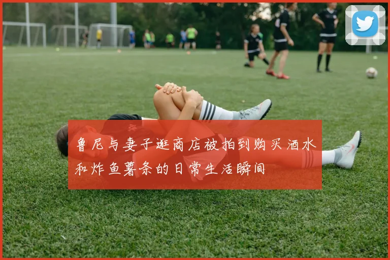 鲁尼与妻子逛商店被拍到购买酒水和炸鱼薯条的日常生活瞬间