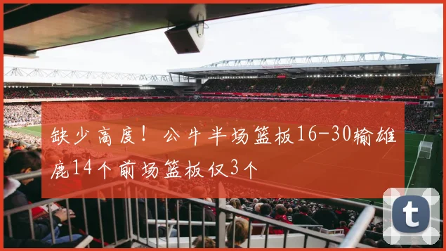 缺少高度！公牛半场篮板16-30输雄鹿14个前场篮板仅3个