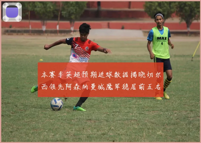 本赛季英超预期进球数据揭晓切尔西领先阿森纳曼城魔军稳居前五名