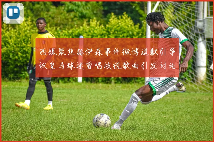 西媒聚焦赫伊森事件微博道歉引争议皇马球迷曾唱歧视歌曲引发讨论