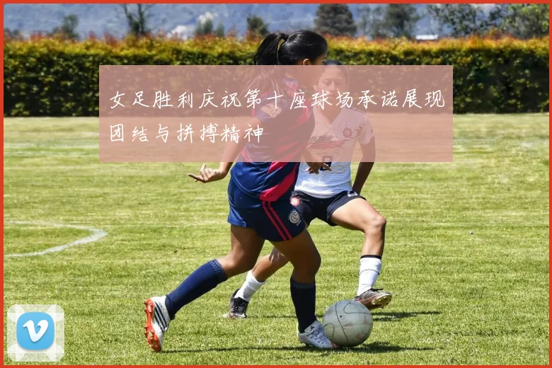 女足胜利庆祝第十座球场承诺展现团结与拼搏精神