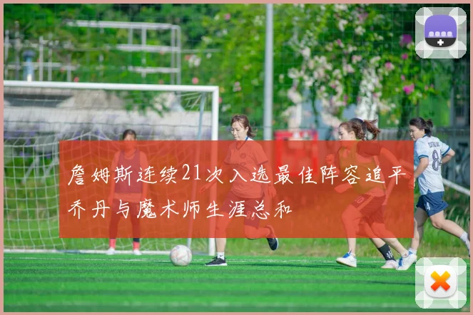 詹姆斯连续21次入选最佳阵容追平乔丹与魔术师生涯总和