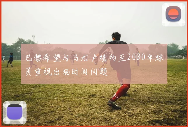 巴黎希望与马尤卢续约至2030年球员重视出场时间问题