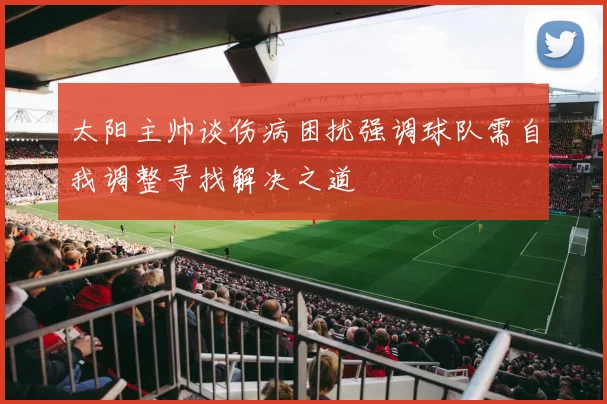 太阳主帅谈伤病困扰强调球队需自我调整寻找解决之道