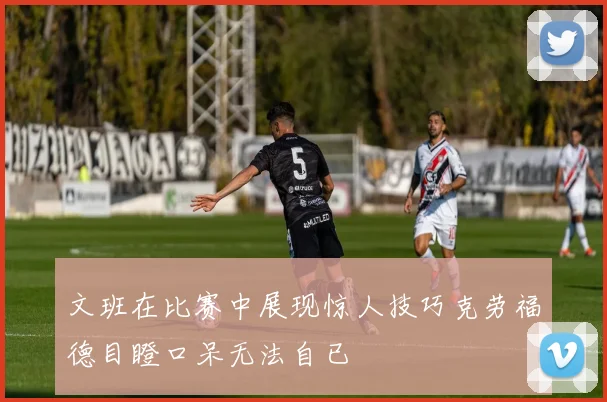 文班在比赛中展现惊人技巧克劳福德目瞪口呆无法自已