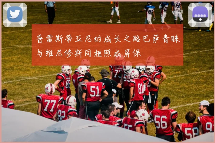 普雷斯蒂亚尼的成长之路巴萨青睐与维尼修斯同框照成屏保