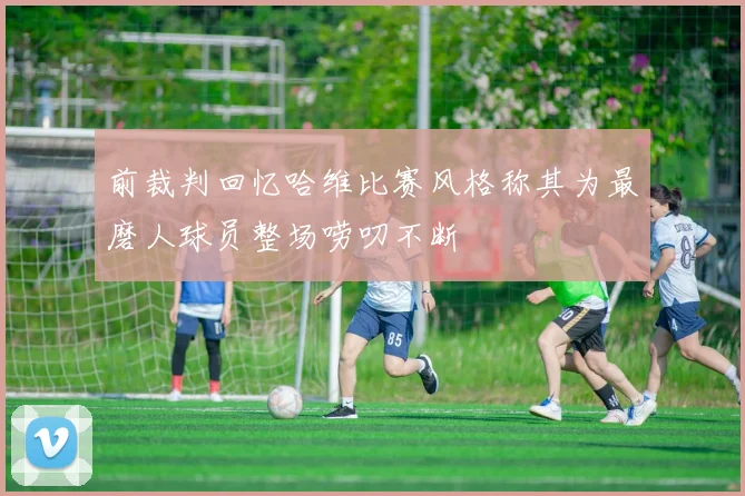 前裁判回忆哈维比赛风格称其为最磨人球员整场唠叨不断