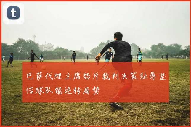 巴萨代理主席怒斥裁判决策耻辱坚信球队能逆转局势