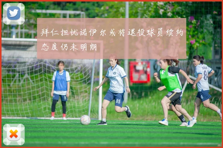 拜仁担忧诺伊尔或将退役球员续约态度仍未明朗
