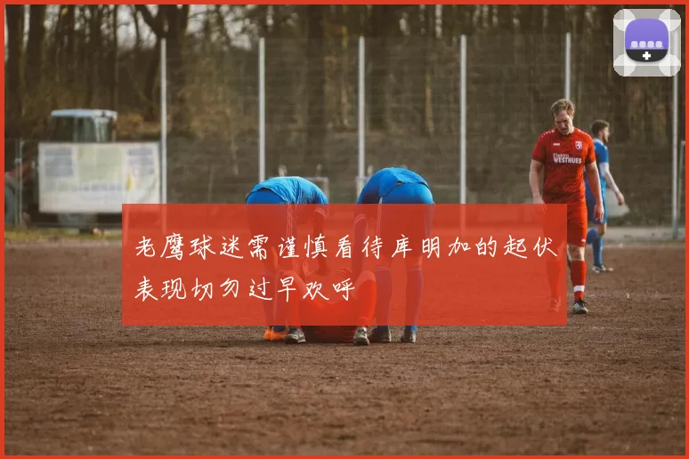 老鹰球迷需谨慎看待库明加的起伏表现切勿过早欢呼