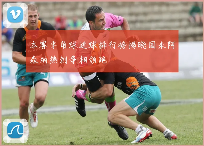 本赛季角球进球排行榜揭晓国米阿森纳热刺争相领跑