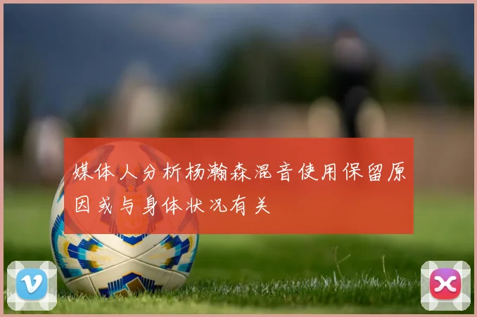 媒体人分析杨瀚森混音使用保留原因或与身体状况有关