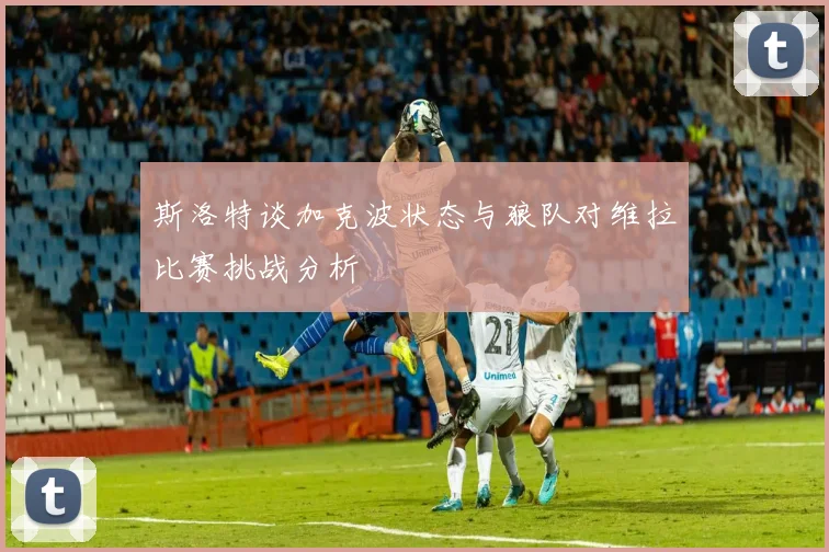 斯洛特谈加克波状态与狼队对维拉比赛挑战分析