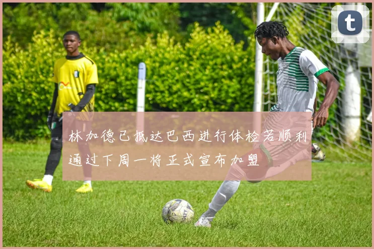 林加德已抵达巴西进行体检若顺利通过下周一将正式宣布加盟