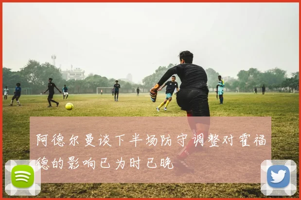 阿德尔曼谈下半场防守调整对霍福德的影响已为时已晚