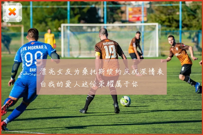 漂亮女友为桑托斯续约庆祝深情表白我的爱人这份荣耀属于你