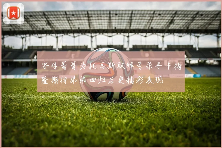 字母哥哥为托马斯取绰号杀手卡梅隆期待弟弟回归后更精彩表现