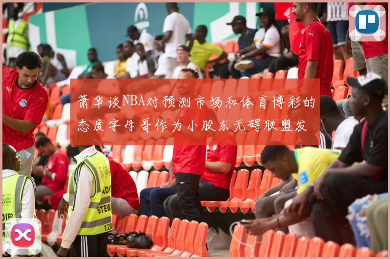 萧华谈NBA对预测市场和体育博彩的态度字母哥作为小股东无碍联盟发展